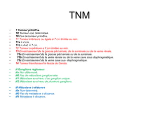 TNM T Tumeur primitive TX  Tumeur non déterminée. T0  Pas de tumeur primitive. T1 Tumeur inférieure ou égale à 7 cm limitée au rein . T1a  ≤ 4 cm. T1b  > 4 et  ≤ 7 cm. T2 Tumeur supérieure a 7 cm limitée au rein. T3  Envahissement de la graisse péri rénale, de la surrénale ou de la veine rénale. T3a  Envahissement de la graisse péri rénale ou de la surrénale. T3b  Envahissement de la veine rénale ou de la veine cave sous diaphragmatique. T3c  Envahissement de la veine cave sus- diaphragmatique. T4  Tumeur franchissant le fascia de Gerota. N Ganglions régionaux Nx  Non déterminé. N0  Pas de métastase ganglionnaire. N1  Métastase au niveau d’un ganglion unique. N2  Métastase au niveau de plusieurs ganglions . M Métastase à distance Mx  Non déterminé. M0  Pas de métastase à distance. M1  Métastase à distance . 