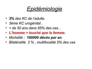 Epidémiologie     3%  des KC de l’adulte.  3ème KC urogénital .  + de 50 ans dans 95% des cas. . L’homme + touché que la femme . Mortalité :  100000 décès par an .  Bilatéralité  2 % , multifocalité 5% des cas 