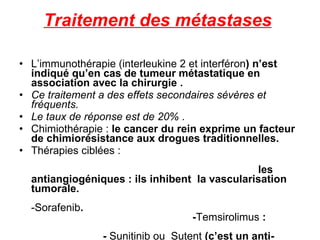 Traitement des métastases   L’immunothérapie (interleukine 2 et interféron ) n’est indiqué qu’en cas de tumeur métastatique en association avec la chirurgie .  Ce traitement a des effets secondaires sévères et fréquents.  Le taux de réponse est de 20%  . Chimiothérapie :  le cancer du rein exprime un facteur de chimiorésistance aux drogues traditionnelles. Thérapies ciblées :  les antiangiogéniques : ils inhibent  la vascularisation tumorale.  -Sorafenib .  - Temsirolimus  :  -  Sunitinib ou  Sutent  (c’est un anti-tyrosine kinase   