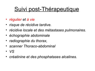 Suivi post-Thérapeutique   régulier  et  à vie  risque de récidive tardive.  récidive locale et des métastases pulmonaires.  échographie abdominale  radiographie du thorax,  scanner Thoraco-abdominal VS  créatinine et des phosphatases alcalines.  