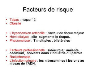 Facteurs de risque    Tabac  : risque * 2  Obésité   L’hypertension artérielle  :  facteur de risque majeur Hémodialyse  :  elle  augmente le risque. Phacomatose  :  T multiples , bilatérales   Facteurs professionnels  :  sidérurgie,  amiante, cadmium,  solvants dans l’industrie du pétrole. Radiothérapie    L’infection urinaire  :  les nitrosamines / lésions au niveau de l’ADN. 