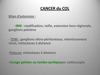 CANCER du COL
Bilan d’extension :

   - IRM : stadification, taille, extension loco-régionale,
ganglions pelviens

- TDM : ganglions rétro-péritonéaux, retentissement
rénal, métastases à distance

-Petscan: métastases à distance

-Curage pelvien ou lombo-aortiquepar cœlioscopie
 