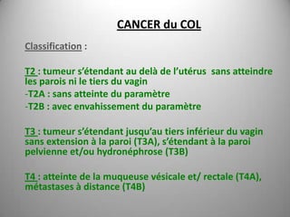 CANCER du COL
Classification :

T2 : tumeur s’étendant au delà de l’utérus sans atteindre
les parois ni le tiers du vagin
-T2A : sans atteinte du paramètre
-T2B : avec envahissement du paramètre

T3 : tumeur s’étendant jusqu’au tiers inférieur du vagin
sans extension à la paroi (T3A), s’étendant à la paroi
pelvienne et/ou hydronéphrose (T3B)

T4 : atteinte de la muqueuse vésicale et/ rectale (T4A),
métastases à distance (T4B)
 