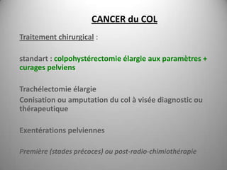 CANCER du COL
Traitement chirurgical :

standart : colpohystérectomie élargie aux paramètres +
curages pelviens

Trachélectomie élargie
Conisation ou amputation du col à visée diagnostic ou
thérapeutique

Exentérations pelviennes

Première (stades précoces) ou post-radio-chimiothérapie
 