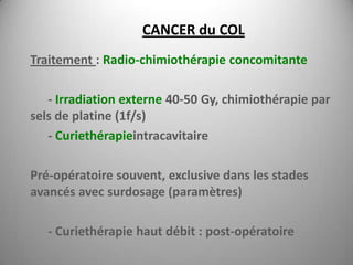 CANCER du COL
Traitement : Radio-chimiothérapie concomitante

   - Irradiation externe 40-50 Gy, chimiothérapie par
sels de platine (1f/s)
   - Curiethérapieintracavitaire

Pré-opératoire souvent, exclusive dans les stades
avancés avec surdosage (paramètres)

   - Curiethérapie haut débit : post-opératoire
 