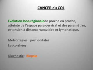 CANCER du COL


Evolution loco-régionalede proche en proche,
atteinte de l’espace para-cervical et des paramètres,
extension à distance vasculaire et lymphatique.

Métrorragies : post-coitales
Leucorrhées

Diagnostic : Biopsie
 
