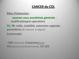 CANCER du COL
Bilan d’extension :
   - examen sous anesthésie générale :
   stadificationpré-opératoire
TV, TR: taille, mobilité, extension vaginale,
paramètres (bi-manuel, bi-digital)
Cystoscopie

- NFS (Anémie), Créatinine(rein),
SCC(squamouscellcarcinoma), CA 125
 