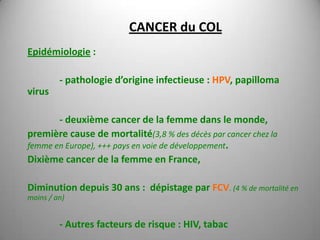 CANCER du COL
Epidémiologie :

         - pathologie d’origine infectieuse : HPV, papilloma
virus

       - deuxième cancer de la femme dans le monde,
première cause de mortalité(3,8 % des décès par cancer chez la
femme en Europe), +++ pays en voie de développement.
Dixième cancer de la femme en France,

Diminution depuis 30 ans : dépistage par FCV. (4 % de mortalité en
moins / an)


         - Autres facteurs de risque : HIV, tabac
 