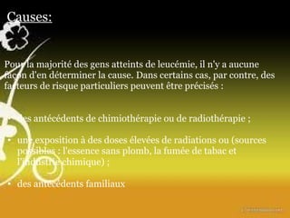 Causes:          Pour la majorité des gens atteints de leucémie, il n'y a aucune façon d'en déterminer la cause.   Dans certains cas, par contre, des facteurs de risque particuliers peuvent être précisés :      des antécédents de chimiothérapie ou de radiothérapie   ;    une exposition à des doses élevées de radiations ou (sources possibles : l'essence sans plomb, la fumée de tabac et l'industrie chimique)   ;   des antécédents familiaux                                                                                                                                                                                                                                                                                                         