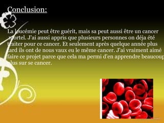 Conclusion: La leucémie peut être guérit, mais sa peut aussi être un cancer  mortel. J'ai aussi appris que plusieurs personnes on déja été traiter pour ce cancer. Et seulement après quelque année plus tard ils ont de nous vaux eu le même cancer. J'ai vraiment aimé faire ce projet parce que cela ma permi d'en apprendre beaucoup plus sur se cancer. 