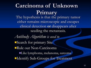Carcinoma of Unknown Primary The hypothesis is that the primary tumor either remains microscopic and escapes clinical detection  or  disappears after seeding the metastasis. Antibody Algorithm  is used to Search for primary Site Rule out Non-Carcinoma  Like lymphoma, melanoma, sarcoma Identify Sub-Groups for Treatment 