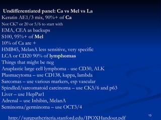 Undifferentiated panel: Ca vs Mel vs La  Keratin AE1/3 mix, 90%+ of  Ca  Not CK7 or 20 or 5/6 to start with   EMA, CEA as backups  S100, 95%+ of  Mel  10% of Ca are +  HMB45, MelanA less sensitive, very specific  LCA or CD20 90% of  lymphomas  Things that might be neg  Anaplastic large cell lymphoma - use CD30, ALK  Plasmacytoma – use CD138, kappa, lambda  Sarcomas – use various markers, esp vascular  Spindled/sarcomatoid carcinoma – use CK5/6 and p63  Liver – use HepPar1  Adrenal – use Inhibin, MelanA  Seminoma/germinoma – use OCT3/4  http://surgpathcriteria.stanford.edu/IPOXHandout.pdf 