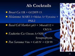 Ab Cocktails Breast Ca :  ER + GCDFP-15 Melanoma :  MART-1+Melan A+Tyrosine + PNL2 Basal Cell Marker :  p63 + 34betaE12 +  CK5/6 Endocrine Ca:   Chrom A+NSE + Synaptophysin Pan Sarcoma : Vim + Coll IV + CD 99 