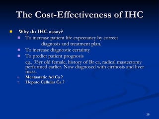 The Cost-Effectiveness of IHC Why do IHC assay? To increase patient life expectancy by correct diagnosis and treatment plan. To increase diagnostic certainty To predict patient prognosis eg., 35yr old female, history of Br ca, radical mastectomy performed earlier. Now diagnosed with cirrhosis and liver mass. Meatastatic Ad Ca ? Hepato Cellular Ca ? 