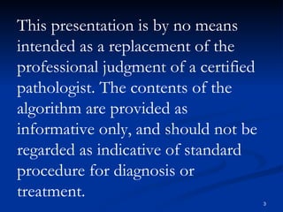 This presentation is by no means intended as a replacement of the professional judgment of a certified pathologist. The contents of the algorithm are provided as informative only, and should not be regarded as indicative of standard procedure for diagnosis or treatment.  
