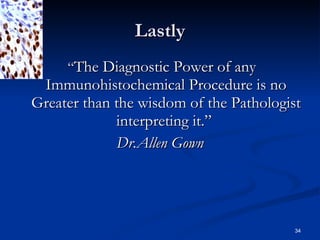 Lastly “ The Diagnostic Power of any Immunohistochemical Procedure is no Greater than the wisdom of the Pathologist interpreting it.”  Dr.Allen Gown 