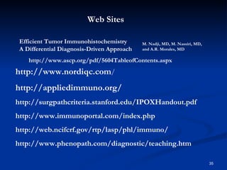 http://www.ascp.org/pdf/5604TableofContents.aspx Efficient Tumor Immunohistochemistry A Differential Diagnosis-Driven Approach M. Nadji, MD, M. Nassiri, MD, and A.R. Morales, MD http://www.nordiqc.com / http://appliedimmuno.org/ http://surgpathcriteria.stanford.edu/IPOXHandout.pdf http://www.immunoportal.com/index.php http://web.ncifcrf.gov/rtp/lasp/phl/immuno/ http://www.phenopath.com/diagnostic/teaching.htm Web Sites 