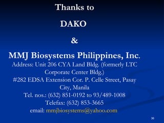 Thanks to DAKO  & MMJ Biosystems Philippines, Inc . Address: Unit 206 CYA Land Bldg. (formerly LTC Corporate Center Bldg.) #282 EDSA Extension Cor. P. Celle Street, Pasay City, Manila Tel. nos.: (632) 851-0192 to 93/489-1008 Telefax: (632) 853-3665 email:  [email_address]   