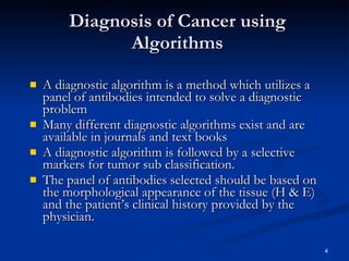 Diagnosis of Cancer using Algorithms A diagnostic algorithm is a method which utilizes a panel of antibodies intended to solve a diagnostic problem Many different diagnostic algorithms exist and are available in journals and text books A diagnostic algorithm is followed by a selective markers for tumor sub classification. The panel of antibodies selected should be based on the morphological appearance of the tissue (H & E) and the patient’s clinical history provided by the physician. 