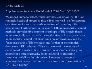 ER by Nadji M Appl Immunohistochem Mol Morphol. 2008 Mar;16(2):105-7  “ Seasoned immunohistochemists, nevertheless, know that IHC of routinely fixed and processed tissue does not yield itself to accurate quantitation of results, even when performed by well-qualified laboratories. Furthermore, in the case of ER, immunohistochemical methods only identify a segment or epitope of ER protein that is immunologically reactive with the used antibody. Hence, as it is, an immunohistochemical technique gives no information about the functional status of ER molecule, and/or that of the complex downstream ER pathways. This may be one of the reasons why one-third of patients with ER-positive breast cancers initially, and another one-third eventually, do not respond to endocrine treatment modalities. In this review, I attempt to present an argument that is based on our current information; quantitation of ER-IHC is neither” 
