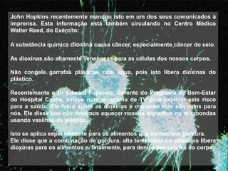 John Hopkins recentemente mandou isto em um dos seus comunicados à
imprensa. Esta informação está também circulando no Centro Médico
Walter Reed, do Exército:

A substância química dioxina causa câncer, especialmente câncer do seio.

As dioxinas são altamente venenosas para as células dos nossos corpos.

Não congele garrafas plásticas com água, pois isto libera dioxinas do
plástico.

Recentemente o Dr Edward Fujimoto, Gerente do Programa de Bem-Estar
do Hospital Castle, esteve num programa de TV para explicar este risco
para a saúde. Ele falou sobre as dioxinas e o quanto elas são ruins para
nós. Ele disse que não devemos aquecer nossos alimentos no microondas
usando vasilhas de plástico.

Isto se aplica especialmente para os alimentos que contenham gordura.
Ele disse que a combinação de gordura, alta temperatura e plásticos libera
dioxinas para os alimentos e, finalmente, para dentro das células do corpo.
 