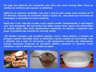 Em lugar dos plásticos ele recomenda usar vidro, tais como Corning Ware, Pyrex ou
vasilhas de cerâmica para aquecer os alimentos.

Obtém-se os mesmos resultados, mas sem a dioxina para coisas como receitas de TV
(TV dinners), macarrão de cozimento rápido e sopas, etc., eles devem ser removidos da
embalagem e aquecidos em outro recipiente.

Papel não é ruim, mas não se sabe o que o papel contém. Simplesmente, é mais seguro
usar vidro temperado. Ele nos lembra que algum tempo atrás, alguns dos restaurantes
de comida rápida (fast food) abandonaram recipientes de espuma e passaram para
papel. O problema das dioxinas foi uma das razões.

 Ele também ressaltou que envoltório plástico, como o filme plástico, é também tão
perigoso quando colocados sobre os alimentos a serem cozidos em microondas. Com
o alimento sob a ação da microonda, a alta temperatura acarreta que efetivamente
toxinas venenosas evaporem do envoltório plástico penetrem no alimento. Como
substituto, cubra o alimento com toalha de papel.
 