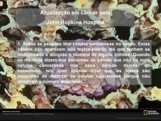 Atualização em câncer pelo
            John Hopkins Hospital


1. Todas as pessoas têm células cancerosas no corpo. Estas
células não aparecem nos testes-padrão até que tenham se
multiplicado e atingido o número de alguns bilhões. Quando
os médicos dizem aos pacientes de câncer que não há mais
células cancerosas nos seus corpos depois do
tratamento, isto quer apenas dizer que os testes são
incapazes de detectar as células cancerosas porque não
atingiram o número detectável.
 