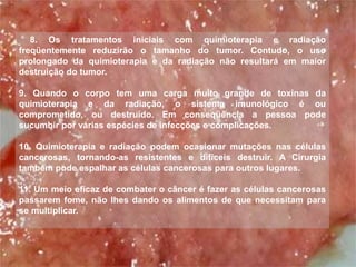 8. Os tratamentos iniciais com quimioterapia e radiação
freqüentemente reduzirão o tamanho do tumor. Contudo, o uso
prolongado da quimioterapia e da radiação não resultará em maior
destruição do tumor.

9. Quando o corpo tem uma carga muito grande de toxinas da
quimioterapia e da radiação, o sistema imunológico é ou
comprometido, ou destruído. Em conseqüência a pessoa pode
sucumbir por várias espécies de infecções e complicações.

10. Quimioterapia e radiação podem ocasionar mutações nas células
cancerosas, tornando-as resistentes e difíceis destruir. A Cirurgia
também pode espalhar as células cancerosas para outros lugares.

11. Um meio eficaz de combater o câncer é fazer as células cancerosas
passarem fome, não lhes dando os alimentos de que necessitam para
se multiplicar.
 