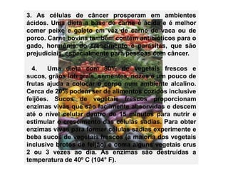 3. As células de câncer prosperam em ambientes
ácidos. Uma dieta a base de carne é ácida e é melhor
comer peixe e galeto em vez de carne de vaca ou de
porco. Carne bovina também contém antibióticos para o
gado, hormônio do crescimento e parasitas, que são
prejudiciais, especialmente para pessoas com câncer.

  4.   Uma dieta com 80% de vegetais frescos e
sucos, grãos integrais, sementes, nozes e um pouco de
frutas ajuda a colocar o corpo num ambiente alcalino.
Cerca de 20% podem ser de alimentos cozidos inclusive
feijões. Sucos de vegetais frescos proporcionam
enzimas vivas que são facilmente absorvidas e descem
até o nível celular dentro de 15 minutos para nutrir e
estimular o crescimento das células sadias. Para obter
enzimas vivas para formar células sadias experimente e
beba sucos de vegetais frescos (a maioria dos vegetais
inclusive brotos de feijão) e coma alguns vegetais crus
2 ou 3 vezes ao dia. As enzimas são destruídas a
temperatura de 40º C (104° F).
 