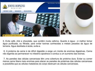5. Evite café, chá e chocolate, que contêm muita cafeína. Quanto à água - é melhor tomar
água purificada, ou filtrada, para evitar toxinas conhecidas e metais pesados da água de
torneira. Água destilada é ácida, evite-a.

 6. A proteína da carne é de difícil digestão e exige um monte de enzimas digestivas. Carne
não digerida ao permanecer no intestino apodrece e conduz a um aumento das toxinas.

 7. As paredes das células cancerosas têm uma cobertura de proteína dura. Evitar ou comer
menos carne libera mais enzimas para atacar as paredes de proteínas das células cancerosas
e possibilita que as células matadoras do corpo destruam as células cancerosas.
 