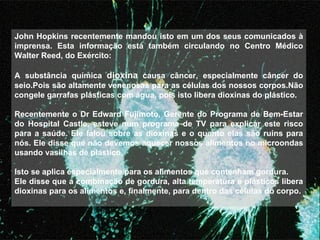 John Hopkins recentemente mandou isto em um dos seus comunicados à imprensa. Esta informação está também circulando no Centro Médico Walter Reed, do Exército:    A substância química  dioxina  causa câncer, especialmente câncer do seio.Pois são altamente venenosas para as células dos nossos corpos.Não congele garrafas plásticas com água, pois isto libera dioxinas do plástico.   Recentemente o Dr Edward Fujimoto, Gerente do Programa de Bem-Estar do Hospital Castle, esteve num programa de TV para explicar este risco para a saúde. Ele falou sobre as dioxinas e o quanto elas são ruins para nós. Ele disse que não devemos aquecer nossos alimentos no microondas usando vasilhas de plástico.   Isto se aplica especialmente para os alimentos que contenham gordura. Ele disse que a combinação de gordura, alta temperatura e plásticos libera dioxinas para os alimentos e, finalmente, para dentro das células do corpo.   