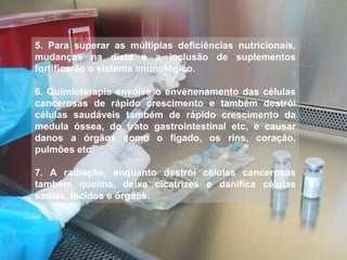 5. Para superar as múltiplas deficiências nutricionais, mudanças na dieta e a inclusão de suplementos fortificarão o sistema imunológico. 6. Quimioterapia envolve o envenenamento das células cancerosas de rápido crescimento e também destrói células saudáveis também de rápido crescimento da medula óssea, do trato gastrointestinal etc, e causar danos a órgãos como o fígado, os rins, coração, pulmões etc. 7. A radiação, enquanto destrói células cancerosas também queima, deixa cicatrizes e danifica células sadias, tecidos e órgãos. 