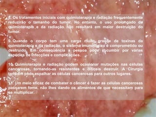 8. Os tratamentos iniciais com quimioterapia e radiação frequentemente reduzirão o tamanho do tumor. No entanto, o uso prolongado da quimioterapia e da radiação não resultará em maior destruição do tumor.   9. Quando o corpo tem uma carga muito grande de toxinas da quimioterapia e da radiação, o sistema imunológico é comprometido ou destruído. Em conseqüência a pessoa pode sucumbir por várias espécies de infecções e complicações.   10. Quimioterapia e radiação podem ocasionar mutações nas células cancerosas, tornando-as resistentes e difíceis destruir. A Cirurgia também pode espalhar as células cancerosas para outros lugares. 11. Um meio eficaz de combater o câncer é fazer as células cancerosas passarem fome, não lhes dando os alimentos de que necessitam para se multiplicar.   