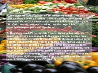 4. As células de câncer prosperam em ambientes ácidos. Uma dieta a base de carne é ácida e é melhor  comer peixe e aves  ao invés de carne de vaca ou de porco. A carne bovina contém antibióticos para o gado, hormônio do crescimento e parasitas, que são prejudiciais, especialmente para pessoas com câncer. 5.  Uma dieta com 80% de vegetais frescos, sucos, grãos integrais, sementes, nozes e um pouco de frutas ajuda a colocar o corpo num ambiente alcalino. Cerca de 20% podem ser de alimentos cozidos como o feijõe. Sucos de vegetais frescos proporcionam enzimas vivas que são facilmente absorvidas e descem até o nível celular dentro de 15 minutos para nutrir e estimular o crescimento das células sadias. Para obter enzimas vivas para formar células sadias experimente e beba sucos de vegetais frescos (a maioria dos vegetais inclusive brotos de feijão) e coma alguns vegetais crus 2 ou 3 vezes ao dia. As enzimas são destruídas a temperatura de 40º C (104° F). 