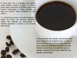 6. Evite café, chá e chocolate, que contêm muita cafeína. Quanto à água - é melhor tomar água purificada, ou filtrada, para evitar toxinas conhecidas e metais pesados da água de torneira. Água destilada é ácida, evite-a.   7. A proteína da carne é de difícil digestão e exige um monte de enzimas digestivas. Carne não digerida ao permanecer no intestino apodrece e conduz a um aumento das toxinas.     8. As paredes das células cancerosas têm uma cobertura de proteína dura. Evitar ou comer menos carne libera mais enzimas para atacar as paredes de proteínas das células cancerosas e possibilita que as células matadoras do corpo destruam as células cancerosas.   