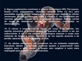9. Alguns suplementos constroem o sistema imunológico (IP6, Flor-ssence, Essiac (???), antioxidantes, vitaminas, minerais EFAs (?) etc.) para possibilitar que às células matadoras do próprio corpo destruir as células cancerosas. Outros suplementos, como a vitamina E, são conhecidos por acarretar apoptose, ou seja morte programada de células, método normal do corpo de desfazer-se de células danificadas, indesejadas ou desnecessárias. 10. O câncer é uma doença da mente, do corpo e do espírito. Um espírito  preventivo e positivo ajudará ao guerreiro do câncer a ser um sobrevivente. A ira, o não perdoar e a amargura colocam o corpo num ambiente de tensão e acidez. Aprenda a ter um espírito amoroso e de perdão. Aprenda a relaxar e desfrutar da vida.   11. As células cancerosas não prosperam em um ambiente oxigenado. Exercícios diários e respiração profunda ajudam a proporcionar mais oxigênio para o nível celular. A terapia com oxigênio é outro meio empregado para destruir células cancerosas.   