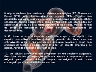 8. Alguns suplementos constroem o sistema imunológico (IP6, Flor-ssence,
Essiac (???), antioxidantes, vitaminas, minerais EFAs (?) etc.) para
possibilitar que às células matadoras do próprio corpo destruir as células
cancerosas. Outros suplementos, como a vitamina E, são conhecidos por
acarretar apoptose, ou seja morte programada de células, método normal
do corpo de desfazer-se de células danificadas, indesejadas ou
desnecessárias.

9. O câncer é uma doença da mente, do corpo e do espírito. Um
espírito preventivo e positivo ajudará ao guerreiro do câncer a ser um
sobrevivente. A ira, o não perdoar e a amargura colocam o corpo num
ambiente de tensão e acidez. Aprenda a ter um espírito amoroso e de
perdão. Aprenda a relaxar e desfrutar da vida.

10. As células cancerosas não prosperam em um ambiente oxigenado.
Exercícios diários e respiração profunda ajudam a proporcionar mais
oxigênio para o nível celular. A terapia com oxigênio é outro meio
empregado para destruir células cancerosas.
 