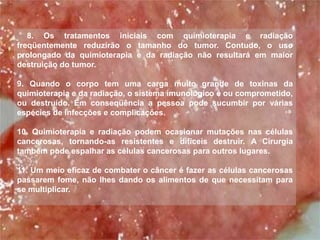 8. Os tratamentos iniciais com quimioterapia e radiação
freqüentemente reduzirão o tamanho do tumor. Contudo, o uso
prolongado da quimioterapia e da radiação não resultará em maior
destruição do tumor.

9. Quando o corpo tem uma carga muito grande de toxinas da
quimioterapia e da radiação, o sistema imunológico é ou comprometido,
ou destruído. Em conseqüência a pessoa pode sucumbir por várias
espécies de infecções e complicações.

10. Quimioterapia e radiação podem ocasionar mutações nas células
cancerosas, tornando-as resistentes e difíceis destruir. A Cirurgia
também pode espalhar as células cancerosas para outros lugares.

11. Um meio eficaz de combater o câncer é fazer as células cancerosas
passarem fome, não lhes dando os alimentos de que necessitam para
se multiplicar.
 