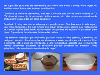 Em lugar dos plásticos ele recomenda usar vidro, tais como Corning Ware, Pyrex ou
vasilhas de cerâmica para aquecer os alimentos.

Obtém-se os mesmos resultados, mas sem a dioxina para coisas como receitas de TV
(TV dinners), macarrão de cozimento rápido e sopas, etc., eles devem ser removidos da
embalagem e aquecidos em outro recipiente.

Papel não é ruim, mas não se sabe o que o papel contém. Simplesmente, é mais seguro
usar vidro temperado. Ele nos lembra que algum tempo atrás, alguns dos restaurantes
de comida rápida (fast food) abandonaram recipientes de espuma e passaram para
papel. O problema das dioxinas foi uma das razões.

 Ele também ressaltou que envoltório plástico, como o filme plástico, é também tão
perigoso quando colocados sobre os alimentos a serem cozidos em microondas. Com
o alimento sob a ação da microonda, a alta temperatura acarreta que efetivamente
toxinas venenosas evaporem do envoltório plástico penetrem no alimento. Como
substituto, cubra o alimento com toalha de papel.
 