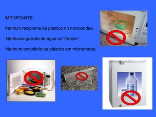 IMPORTANTE: 
Nenhum recipiente de plástico no microondas. 
Nenhuma garrafa de água no 'freezer'. 
Nenhum envoltório de plástico em microondas. 
 