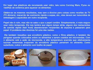 Em lugar dos plásticos ele recomenda usar vidro, tais como Corning Ware, Pyrex ou 
vasilhas de cerâmica para aquecer os alimentos. 
Obtém-se os mesmos resultados, mas sem a dioxina para coisas como receitas de TV 
(TV dinners), macarrão de cozimento rápido e sopas, etc., eles devem ser removidos da 
embalagem e aquecidos em outro recipiente. 
Papel não é ruim, mas não se sabe o que o papel contém. Simplesmente, é mais seguro 
usar vidro temperado. Ele nos lembra que algum tempo atrás, alguns dos restaurantes 
de comida rápida (fast food) abandonaram recipientes de espuma e passaram para 
papel. O problema das dioxinas foi uma das razões. 
Ele também ressaltou que envoltório plástico, como o filme plástico, é também tão 
perigoso quando colocados sobre os alimentos a serem cozidos em microondas. Com 
o alimento sob a ação da microonda, a alta temperatura acarreta que efetivamente 
toxinas venenosas evaporem do envoltório plástico penetrem no alimento. Como 
substituto, cubra o alimento com toalha de papel. 
 