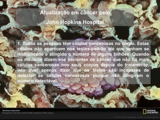 Atualização em câncer pelo 
John Hopkins Hospital 
1. Todas as pessoas têm células cancerosas no corpo. Estas 
células não aparecem nos testes-padrão até que tenham se 
multiplicado e atingido o número de alguns bilhões. Quando 
os médicos dizem aos pacientes de câncer que não há mais 
células cancerosas nos seus corpos depois do tratamento, 
isto quer apenas dizer que os testes são incapazes de 
detectar as células cancerosas porque não atingiram o 
número detectável. 
 