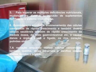 5. Para superar as múltiplas deficiências nutricionais, 
mudanças na dieta e a inclusão de suplementos 
fortificarão o sistema imunológico. 
6. Quimioterapia envolve o envenenamento das células 
cancerosas de rápido crescimento e também destrói 
células saudáveis também de rápido crescimento da 
medula óssea, do trato gastrointestinal etc, e causar 
danos a órgãos como o fígado, os rins, coração, 
pulmões etc. 
7.A radiação enquanto destrói células cancerosas, 
também queima, deixa cicatrizes e danifica células 
sadias, tecidos e órgãos. 
 