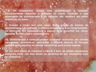8. Os tratamentos iniciais com quimioterapia e radiação 
freqüentemente reduzirão o tamanho do tumor. Contudo, o uso 
prolongado da quimioterapia e da radiação não resultará em maior 
destruição do tumor. 
9. Quando o corpo tem uma carga muito grande de toxinas da 
quimioterapia e da radiação, o sistema imunológico é ou comprometido, 
ou destruído. Em conseqüência a pessoa pode sucumbir por várias 
espécies de infecções e complicações. 
10. Quimioterapia e radiação podem ocasionar mutações nas células 
cancerosas, tornando-as resistentes e difíceis destruir. A Cirurgia 
também pode espalhar as células cancerosas para outros lugares. 
11. Um meio eficaz de combater o câncer é fazer as células cancerosas 
passarem fome, não lhes dando os alimentos de que necessitam para 
se multiplicar. 
 