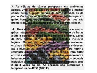 3. As células de câncer prosperam em ambientes 
ácidos. Uma dieta a base de carne é ácida e é melhor 
comer peixe e galeto em vez de carne de vaca ou de 
porco. Carne bovina também contém antibióticos para o 
gado, hormônio do crescimento e parasitas, que são 
prejudiciais, especialmente para pessoas com câncer. 
4. Uma dieta com 80% de vegetais frescos e sucos, 
grãos integrais, sementes, nozes e um pouco de frutas 
ajuda a colocar o corpo num ambiente alcalino. Cerca 
de 20% podem ser de alimentos cozidos inclusive 
feijões. Sucos de vegetais frescos proporcionam 
enzimas vivas que são facilmente absorvidas e descem 
até o nível celular dentro de 15 minutos para nutrir e 
estimular o crescimento das células sadias. Para obter 
enzimas vivas para formar células sadias experimente e 
beba sucos de vegetais frescos (a maioria dos vegetais 
inclusive brotos de feijão) e coma alguns vegetais crus 
2 ou 3 vezes ao dia. As enzimas são destruídas a 
temperatura de 40º C (104° F). 
 