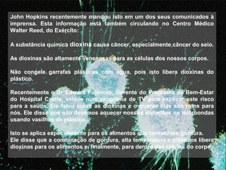 John Hopkins recentemente mandou isto em um dos seus comunicados à 
imprensa.  Esta  informação  está  também  circulando  no  Centro  Médico 
Walter Reed, do Exército: 
 
A substância química dioxina causa câncer, especialmente câncer do seio.
 
As dioxinas são altamente venenosas para as células dos nossos corpos.
 
Não  congele  garrafas  plásticas  com  água,  pois  isto  libera  dioxinas  do 
plástico.
 
Recentemente o Dr Edward Fujimoto, Gerente do Programa de Bem-Estar 
do  Hospital  Castle,  esteve  num  programa  de  TV  para  explicar  este  risco 
para a saúde. Ele falou sobre as dioxinas e o quanto elas são ruins para 
nós. Ele disse que não devemos aquecer nossos alimentos no microondas 
usando vasilhas de plástico.
 
Isto se aplica especialmente para os alimentos que contenham gordura.
Ele disse que a combinação de gordura, alta temperatura e plásticos libera 
dioxinas para os alimentos e, finalmente, para dentro das células do corpo.
 
 