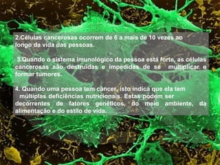 2.Células cancerosas ocorrem de 6 a mais de 10 vezes ao
longo da vida das pessoas.
3.Quando o sistema imunológico da pessoa está forte, as células
cancerosas são destruídas e impedidas de se multiplicar e
formar tumores.
4. Quando uma pessoa tem câncer, isto indica que ela tem
múltiplas deficiências nutricionais. Estas podem ser
decorrentes de fatores genéticos, do meio ambiente, da
alimentação e do estilo de vida.
 
