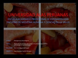 UNIVERSIDAD ALAS PERUANAS 
ESCUELA ACADÉMICO PROFESIONAL DE ESTOMATOLOGÍA 
FACULTAD DE MEDICINA HUMANA Y CIENCIAS DE LA SALUD 
CURSO: Emergencias odontológicas 
TEMA: Protocolo de atención odontológico en pacientes que reciben 
radioterapia y/o quimioterapia 
DOCENTE: Dr. C.D. Edgard del Carpio 
DISCENTE: Juan Giuseppe Castillo Márquez 
 