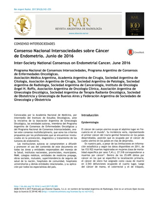 Rev Argent Radiol. 2017;81(3):242-
-
-255
www.elsevier.es/rar
REVISTA ARGENTINA DE RADIOLOGÍA
CONSENSO INTERSOCIEDADES
Consenso Nacional Intersociedades sobre Cáncer
de Endometrio. Junio de 2016
Inter-Society National Consensus on Endometrial Cancer. June 2016
Programa Nacional de Consensos Intersociedades, Programa Argentino de Consensos
de Enfermedades Oncológicas.
Asociación Médica Argentina, Academia Argentina de Cirugía, Sociedad Argentina de
Citología, Asociación Argentina de Cirugía, Sociedad Argentina de Patología, Sociedad
Argentina de Radiología, Sociedad Argentina de Cancerología, Instituto de Oncología
Ángel H. Roffo, Asociación Argentina de Oncología Clínica, Asociación Argentina de
Ginecología Oncológica, Sociedad Argentina de Terapia Radiante Oncológica, Sociedad
de Obstetricia y Ginecología de Buenos Aires y Federación Argentina de Sociedades de
Ginecología y Obstetricia
Convocadas por la Academia Nacional de Medicina, por
intermedio del Instituto de Estudios Oncológicos, ante
la iniciativa de la Asociación Argentina de Ginecología
Oncológica, las entidades autoras, miembros del Programa
Argentino de Consensos de Enfermedades Oncológicas y
del Programa Nacional de Consensos Intersociedades, ava-
lan este consenso multidisciplinario, que aúna los criterios
propuestos por los profesionales que se encuentran involu-
crados en la prevención, diagnóstico y tratamiento de los
tumores de endometrio.
Las instituciones autoras se comprometen a difundir
y promover el uso del contenido de este documento en
todas las áreas y entidades responsables del manejo de
la Salud, institutos nacionales, provinciales, municipales,
PAMI, colegios médicos, entidades de medicina prepaga,
obras sociales, mutuales, superintendencia de seguros de
salud de la nación, hospitales de comunidad, hospitales
universitarios y demás entidades relacionadas, y su aplica-
ción por todos los especialistas del país.
Introducción
Epidemiología
El cáncer de cuerpo uterino ocupa el séptimo lugar en fre-
cuencia en el mundo1
. Su incidencia varía, representando
el primer cáncer del tracto genital femenino en los países
desarrollados, posición que es ocupada por el cáncer de
cuello uterino en los países en vías de desarrollo.
En nuestro país, a pesar de las limitaciones en informa-
ción estadística y según los datos disponibles en 2011, de
las 153.922 muertes registradas en mujeres (tasa de morta-
lidad específica por sexo 7,4‰), 27.318 correspondieron a
muertes por cáncer2
. Dentro de los 25.699 óbitos por
cáncer en los que se especificó la localización primaria,
el cáncer de útero fue asignado como causa de muerte
en 2.543 defunciones ocupando el cuarto lugar, luego
del cáncer de mama, el colorrectal y el de tráquea,
http://dx.doi.org/10.1016/j.rard.2017.05.005
0048-7619/© 2017 Publicado por Elsevier España, S.L.U. en nombre de Sociedad Argentina de Radiologı́a. Este es un artı́culo Open Access
bajo la licencia CC BY-NC-ND (http://creativecommons.org/licenses/by-nc-nd/4.0/).
 