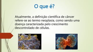 O que é?
Atualmente, a definição científica de câncer
refere-se ao termo neoplasia, como sendo uma
doença caracterizada pelo crescimento
descontrolado de células.
 